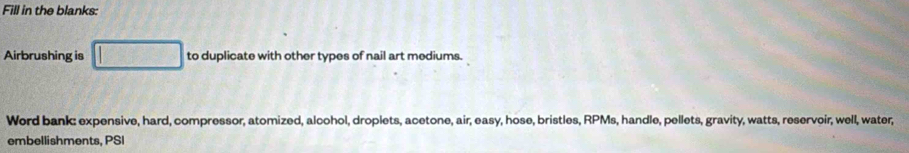 Fill in the blanks: 
Airbrushing is □ to duplicate with other types of nail art mediums. 
Werd bank: expensive, hard, compressor, atomized, alcohol, droplets, acetone, air, easy, hose, bristles, RPMs, handle, pellets, gravity, watts, reservoir, well, water, 
embellishments, PSI