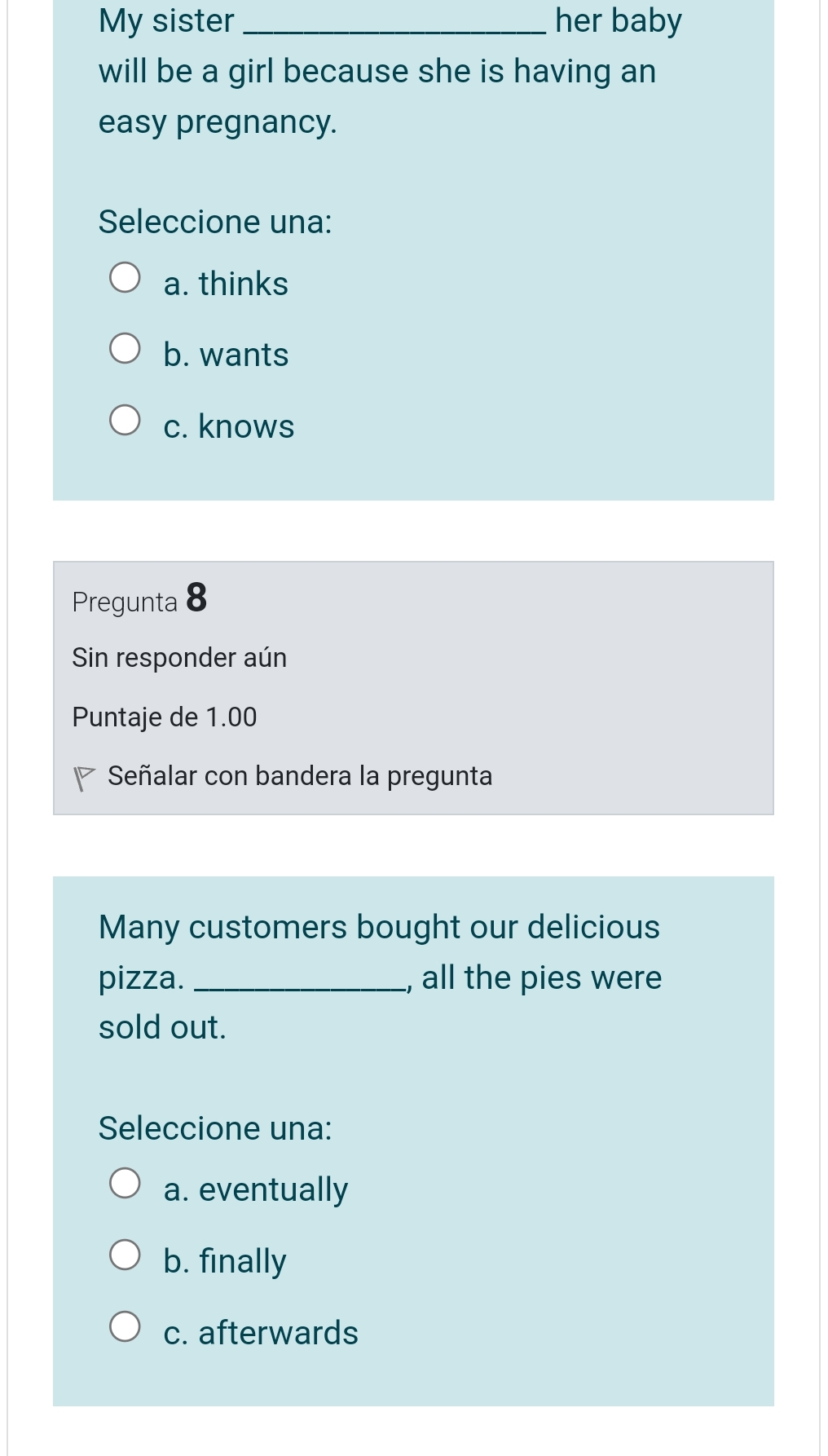 My sister_ her baby
will be a girl because she is having an
easy pregnancy.
Seleccione una:
a. thinks
b. wants
c. knows
Pregunta 8
Sin responder aún
Puntaje de 1.00
Señalar con bandera la pregunta
Many customers bought our delicious
pizza. _, all the pies were
sold out.
Seleccione una:
a. eventually
b. finally
c. afterwards