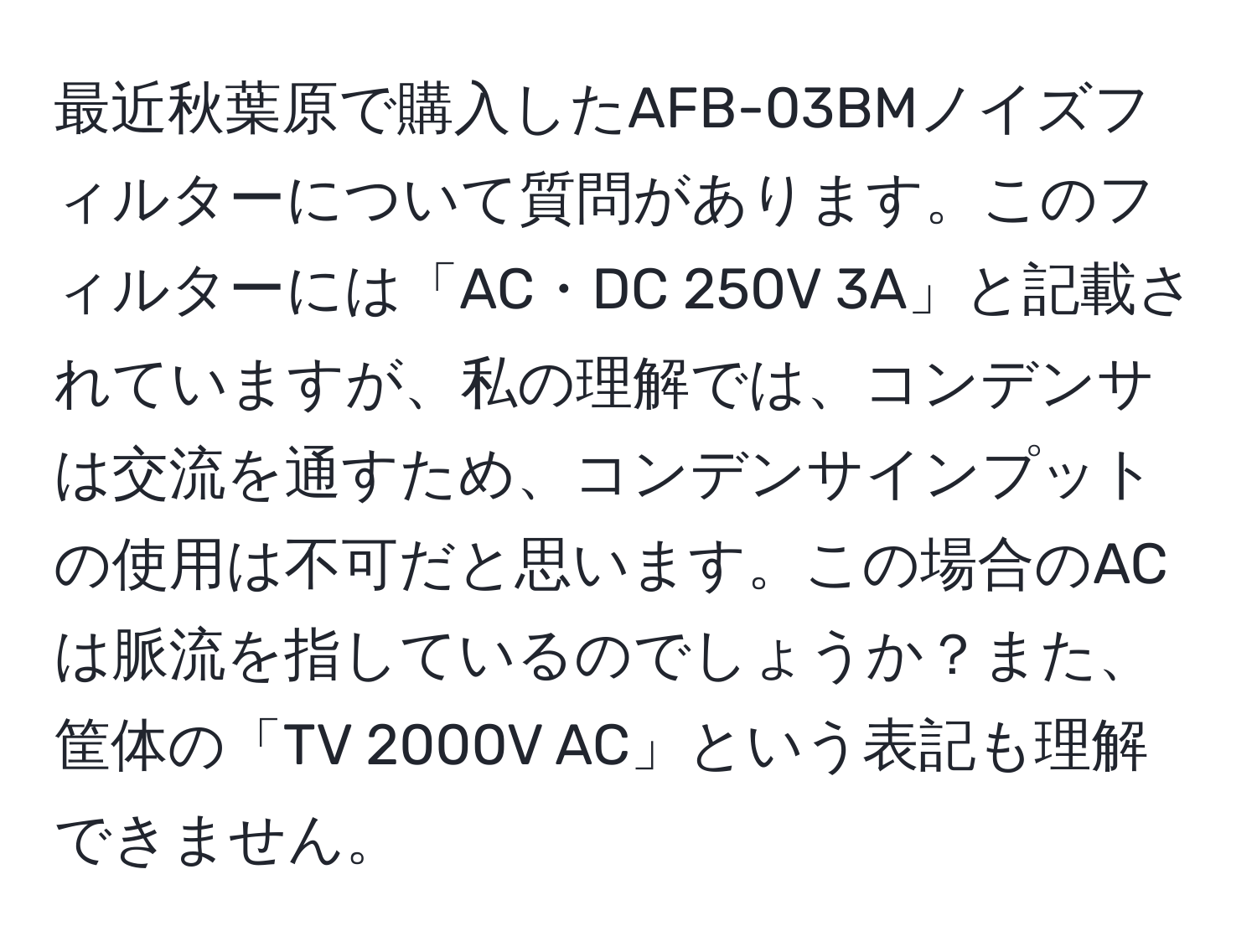 最近秋葉原で購入したAFB-03BMノイズフィルターについて質問があります。このフィルターには「AC・DC 250V 3A」と記載されていますが、私の理解では、コンデンサは交流を通すため、コンデンサインプットの使用は不可だと思います。この場合のACは脈流を指しているのでしょうか？また、筐体の「TV 2000V AC」という表記も理解できません。