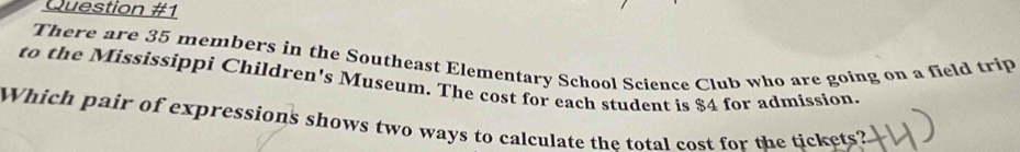 There are 35 members in the Southeast Elementary School Science Club who are going on a field trip 
to the Mississippi Children's Museum. The cost for each student is $4 for admission. 
Which pair of expressions shows two ways to calculate the total cost for the tickets?