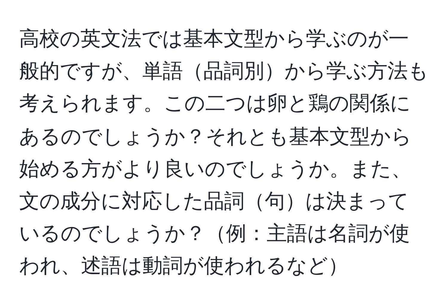 高校の英文法では基本文型から学ぶのが一般的ですが、単語品詞別から学ぶ方法も考えられます。この二つは卵と鶏の関係にあるのでしょうか？それとも基本文型から始める方がより良いのでしょうか。また、文の成分に対応した品詞句は決まっているのでしょうか？例：主語は名詞が使われ、述語は動詞が使われるなど