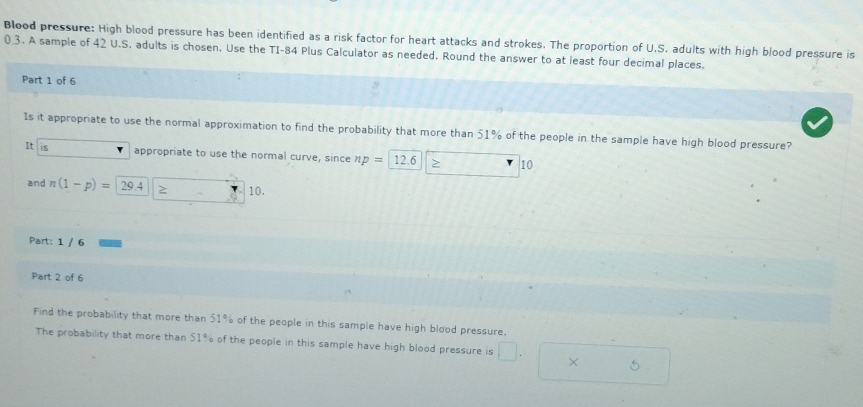 Blood pressure: High blood pressure has been identified as a risk factor for heart attacks and strokes. The proportion of U.S. adults with high blood pressure is
0 3. A sample of 42 U.S. adults is chosen. Use the TI- 84 Plus Calculator as needed. Round the answer to at least four decimal places. 
Part 1 of 6 
Is it appropriate to use the normal approximation to find the probability that more than 51% of the people in the sample have high blood pressure? 
It S 
appropriate to use the normal curve, since np=| 12 6 > 10
and n(1-p)= 29.4 10. 
Part: 1 / 6 
Part 2 of 6 
Find the probability that more than 51% of the people in this sample have high blood pressure. 
The probability that more than 51% of the people in this sample have high blood pressure is □. × 5