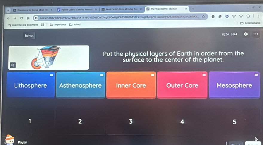 Classwork for Carom Mingt 4 Peytin Curtis - ConBic Rmenul Meet Earin's Corel Monday Ass X Playing a Game - Quizizz
quizizz.com/join/game/U2FsdGVkX18Y8GVGDJBQaXhcgK6CwOj6K%252BH%252FXzeegK34EpfY91weulzg%2528Kby3FzGy4SMhKh
swainmail.org bookmarks importance school All Bookmarks
Bonus 8234 6144
Put the physical layers of Earth in order from the
surface to the center of the planet.
Q
Lithosphere Asthenosphere Inner Core Outer Core Mesosphere
1
2
3
4
5
Paytin