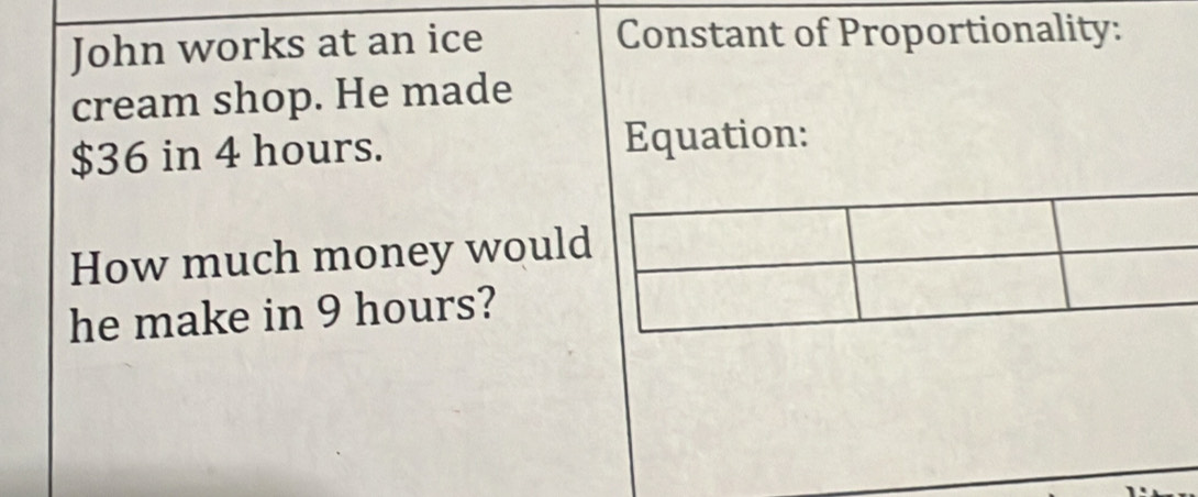 John works at an ice Constant of Proportionality: 
cream shop. He made
$36 in 4 hours. Equation: 
How much money would 
he make in 9 hours?