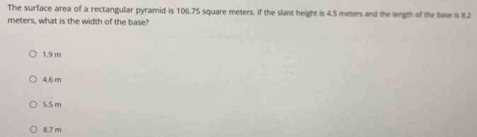 The surface area of a rectangular pyramid is 106.75 square meters. if the slant height is 4.5 meters and the length of the base is 8.2
meters, what is the width of the base?
1.9 m
4.6 m
5.5 m
8.7 m