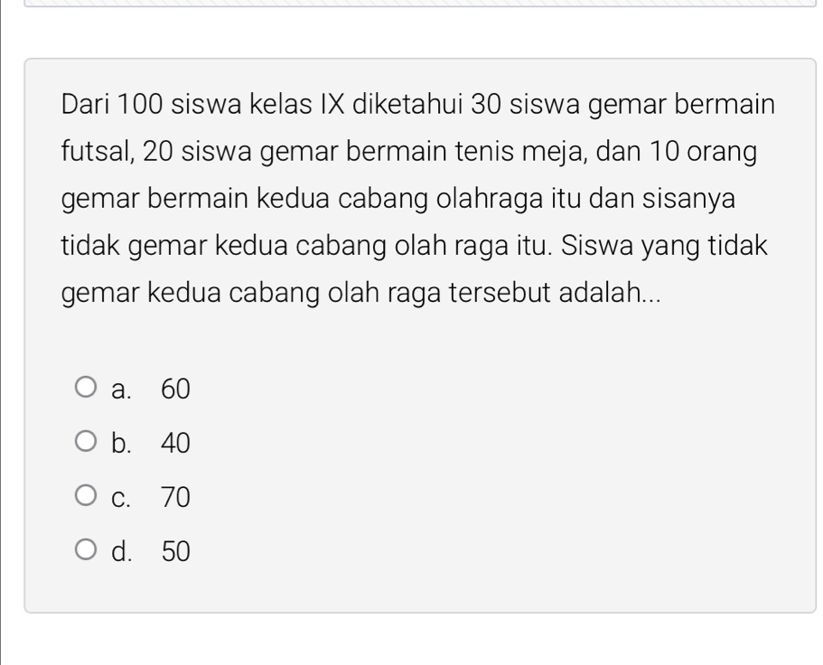 Dari 100 siswa kelas IX diketahui 30 siswa gemar bermain
futsal, 20 siswa gemar bermain tenis meja, dan 10 orang
gemar bermain kedua cabang olahraga itu dan sisanya
tidak gemar kedua cabang olah raga itu. Siswa yang tidak
gemar kedua cabang olah raga tersebut adalah...
a. 60
b. 40
c. 70
d. 50