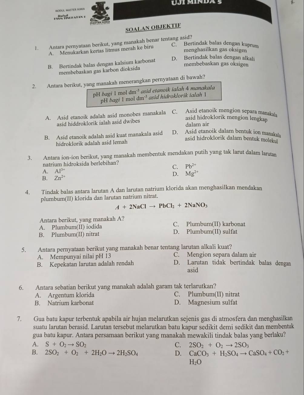 UJI MINDA 5
8.
MODUL MASTEr KIMIA
FA TINGEATAN E not a l
MASTEd KIMia
SOALAN OBJEKTIF
1. Antara pernyataan berikut, yang manakah benar tentang asid?
A. Menukarkan kertas litmus merah ke biru
C. Bertindak balas dengan kuprum
menghasilkan gas oksigen
D. Bertindak balas dengan alkali
B. Bertindak balas dengan kalsium karbonat
membebaskan gas oksigen
membebaskan gas karbon dioksida
2. Antara berikut, yang manakah menerangkan pernyataan di bawah?
pH bagi 1 mol dm^(-3) asid etanoik ialah 4 manakala
pH bagi 1 mol dm^(-3) asid hidroklorik ialah 1
A. Asid etanoik adalah asid monobes manakala C. Asid etanoik mengion separa manakala
asid hiddroklorik ialah asid dwibes
asid hidroklorik mengion lengkap
dalam air
B. Asid etanoik adalah asid kuat manakala asid D. Asid etanoik dalam bentuk ion manakala
hidroklorik adalah asid lemah
asid hidroklorik dalam bentuk molekul
3. Antara ion-ion berikut, yang manakah membentuk mendakan putih yang tak larut dalam larutan
natrium hidroksida berlebihan?
C. Pb^(2+)
A. Al^(3+)
D.
B. Zn^(2+) Mg^(2+)
4. Tindak balas antara larutan A dan larutan natrium klorida akan menghasilkan mendakan
plumbum(II) klorida dan larutan natrium nitrat.
A+2NaClto PbCl_2+2NaNO_3
Antara berikut, yang manakah A?
A. Plumbum(II) iodida
C. Plumbum(II) karbonat
B. Plumbum(II) nitrat D. Plumbum(II) sulfat
5. Antara pernyataan berikut yang manakah benar tentang larutan alkali kuat?
A. Mempunyai nilai pH 13 C. Mengion separa dalam air
B. Kepekatan larutan adalah rendah D. Larutan tidak bertindak balas dengan
asid
6. Antara sebatian berikut yang manakah adalah garam tak terlarutkan?
A. Argentum klorida C. Plumbum(II) nitrat
B. Natrium karbonat D. Magnesium sulfat
7. Gua batu kapur terbentuk apabila air hujan melarutkan sejenis gas di atmosfera dan menghasilkan
suatu larutan berasid. Larutan tersebut melarutkan batu kapur sedikit demi sedikit dan membentuk
gua batu kapur. Antara persamaan berikut yang manakah mewakili tindak balas yang berlaku?
A. S+O_2to SO_2 C. 2SO_2+O_2to 2SO_3
B. 2SO_2+O_2+2H_2Oto 2H_2SO_4 D. CaCO_3+H_2SO_4to CaSO_4+CO_2+
H_2O