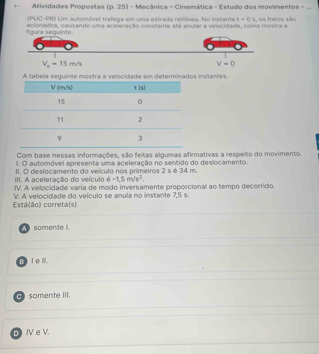 Atividades Propostas (p. 25) - Mecânica - Cinemática - Estudo dos movimentos - ...
(PUC-PR) Um automóvel trafega em uma estrada retilínea. No instante t=0s , os freios são
acionados, causando uma aceleração constante até anular a velocidade, como mostra a
figura seguinte.
V_0=15m/s
V=0
A tabela seguinte mostra a velocidade em determinados instantes.
Com base nessas informações, são feitas algumas afirmativas a respeito do movimento.
I. O automóvel apresenta uma aceleração no sentido do deslocamento.
II. O deslocamento do veículo nos primeiros 2 s é 34 m.
III. A aceleração do veículo é -1,5m/s^2.
IV. A velocidade varia de modo inversamente proporcional ao tempo decorrido.
V. A velocidade do veículo se anula no instante 7,5 s.
Está(ão) correta(s)
A somente I.
B) l ell.
C somente III.
D Ⅳ e V.