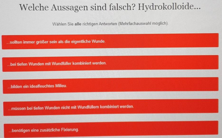 Welche Aussagen sind falsch? Hydrokolloide...
Wählen Sie alle richtigen Antworten (Mehrfachauswahl möglich).
sollten immer größer sein als die eigentliche Wunde.
bei tiefen Wunden mit Wundfüller kombiniert werden.
bilden ein idealfeuchtes Milieu..müssen bei tiefen Wunden nicht mit Wundfüllern kombiniert werden.
benötigen eine zusätzliche Fixierung.