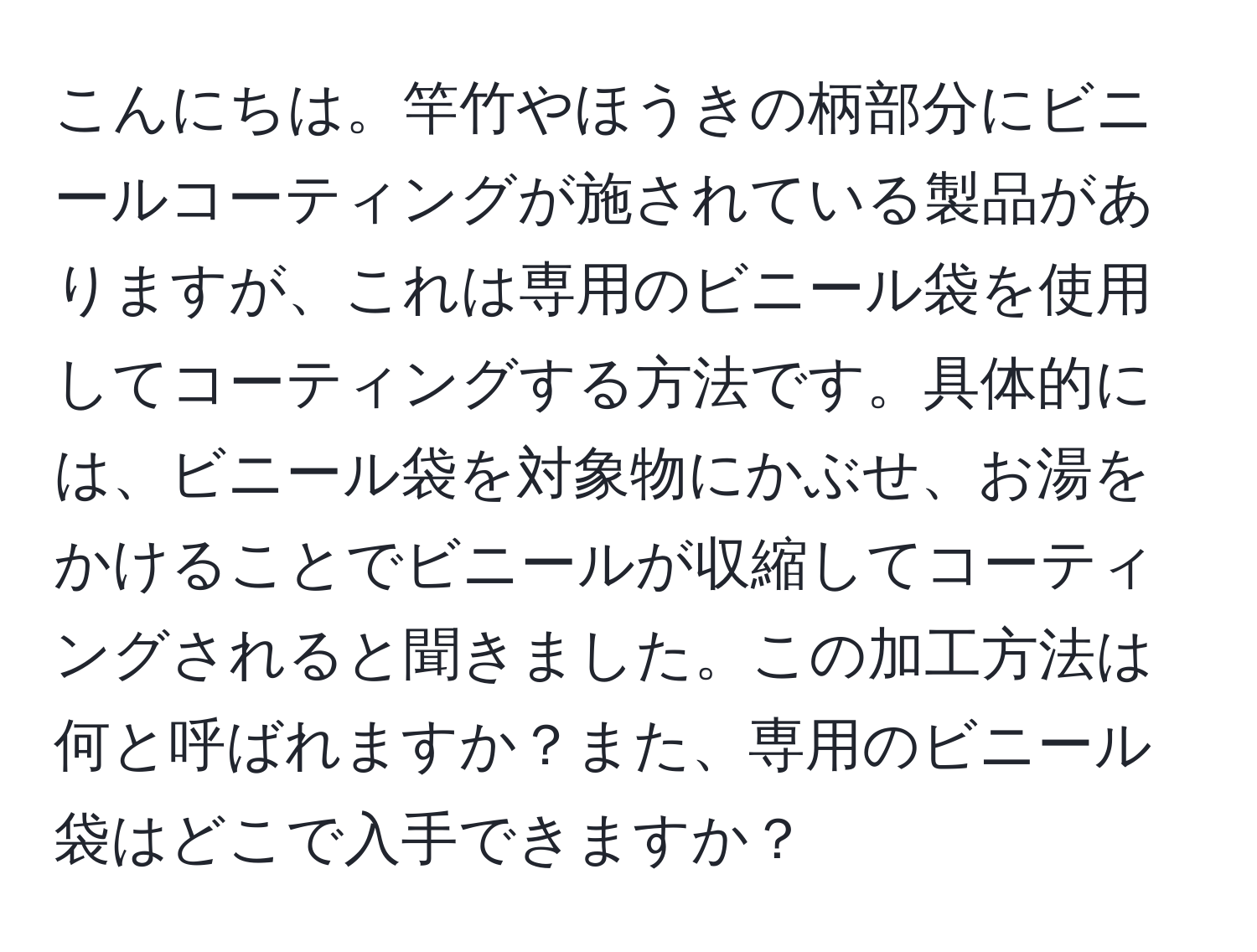 こんにちは。竿竹やほうきの柄部分にビニールコーティングが施されている製品がありますが、これは専用のビニール袋を使用してコーティングする方法です。具体的には、ビニール袋を対象物にかぶせ、お湯をかけることでビニールが収縮してコーティングされると聞きました。この加工方法は何と呼ばれますか？また、専用のビニール袋はどこで入手できますか？