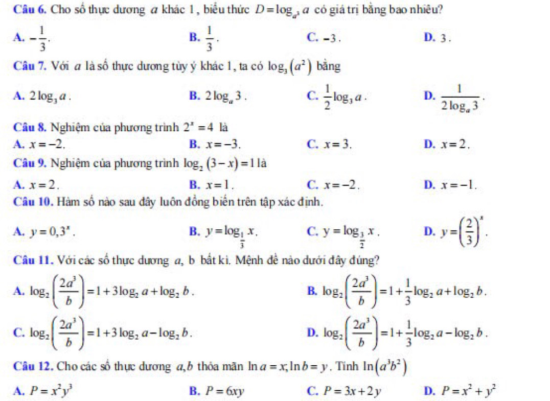 Cho số thực dương a khác 1 , biểu thức D=log _a^3 a có giá trị bằng bao nhiêu?
B.
A. - 1/3 .  1/3 · C. -3 . D. 3 .
Câu 7. Với a là số thực dương tủy ý khác 1, ta có log _3(a^2) bằng
A. 2log _3a. B. 2log _a3. C.  1/2 log _3a. D. frac 12log _a3.
Câu 8. Nghiệm của phương trình 2^x=4 là
A. x=-2. B. x=-3. C. x=3. D. x=2.
Câu 9. Nghiệm của phương trình log _2(3-x)=11a
A. x=2, B. x=1. C. x=-2. D. x=-1.
Câu 10. Hàm số nào sau đây luôn đồng biển trên tập xác định.
A. y=0,3^x, B. y=log _ 1/3 x. C. y=log _ 3/2 x. D. y=( 2/3 )^x.
Câu 11. Với các số thực dương a, b bắt kì. Mệnh đề nào dưới đây đúng?
A. log _2( 2a^3/b )=1+3log _2a+log _2b. log _2( 2a^3/b )=1+ 1/3 log _2a+log _2b.
B.
C. log _2( 2a^3/b )=1+3log _2a-log _2b. log _2( 2a^3/b )=1+ 1/3 log _2a-log _2b.
D.
Câu 12. Cho các số thực dương a, b thỏa mãn ln a=x,ln b=y , Tính ln (a^3b^2)
A. P=x^2y^3 B. P=6xy C. P=3x+2y D. P=x^2+y^2