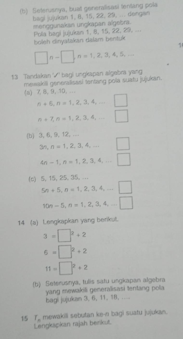 Seterusnya, buat generalisasi tentang pola 
bagi jujukan 1, 8, 15, 22, 29, ... dengan 
menggunakan ungkapan algebra. 
Pola bagi jujukan 1, 8, 15, 22, 29, ... 
boleh dinyatakan dalam bentuk 
1
□ n-□ , n=1,2,3,4,5,... 
13 Tandakan '√' bagi ungkapan algebra yang 
mewakili generalisasi tentang pola suatu jujukan. 
(a) 7, 8, 9, 10, ...
n+6, n=1,2,3,4,...□
n+7, n=1,2,3,4,...□
(b) 3, 6, 9, 12, ...
3n, n=1,2,3,4,... □
4n-1, n=1,2,3,4,...□
(c) 5, 15, 25, 35, ...
5n+5, n=1,2,3,4,...□
10n-5, n=1,2,3,4,...□
14 (a) Lengkapkan yang berikut.
3=□^2+2
6=□^2+2
11=□^2+2
(b) Seterusnya, tulis satu ungkapan algebra 
yang mewakili generalisasi tentang pola 
bagi jujukan 3, 6, 11, 18, .... 
15 T_n mewakili sebutan ke-n bagi suatu jujukan. 
Lengkapkan rajah berikut.