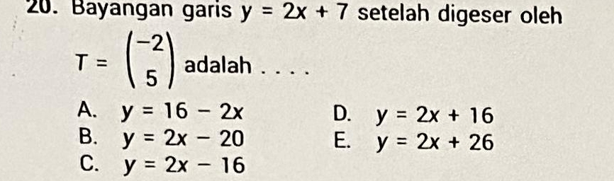 Bayangan garis y=2x+7 setelah digeser oleh
T=beginpmatrix -2 5endpmatrix adalah . . . .
A. y=16-2x D. y=2x+16
B. y=2x-20 E. y=2x+26
C. y=2x-16