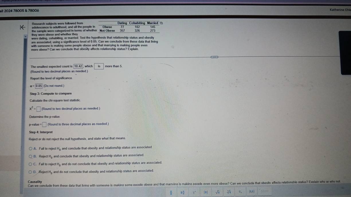 all 2024 78005 & 78006 Katherine Ehl
Research subjects were followed from Dating Cohabiting Married
adolescence to adulthood, and all the people in Obese 77 102
the sample were categorized in terms of whether Not Obese 357 326 273 145
they were obese and whether they
were dating, cohabiting, or married. Test the hypothesis that relationship status and obesity
are associated, using a significance level of 0.05. Can we conclude from these data that living
with someone is making some people obese and that marrying is making people even
more obese? Can we conclude that obesity affects relationship status? Explain.
…
The smallest expected count is 10.42 , which is more than 5.
(Round to two decimal places as needed.)
Report the level of significance.
alpha =0.05 (Do not round.)
Step 3 : Compute to compare
Calculate the chi-square test statistic.
x^2=□ (Round to two decimal places as needed.)
Determine the p -value
p -value =□ (Round to three decimal places as needed.)
Step 4 : Interpret
Reject or do not reject the null hypothesis, and state what that means
A. Fail to reject H_0 and conclude that obesity and relationship status are associated
B. Reject H_0 and conclude that obesity and relationship status are associated.
C. Fail to reject H_0 and do not conclude that obesity and relationship status are associated.
D. Reject H_0 and do not conclude that obesity and relationship status are associated.
Causality
Can we conclude from these data that living with someone is making some people obese and that marrving is making people even more obese? Can we conclude that obesitv affects relationship status? Explain whv or whv not
 II/II  8 8/8  10° sqrt(□ ) sqrt[4](□ ) (8)