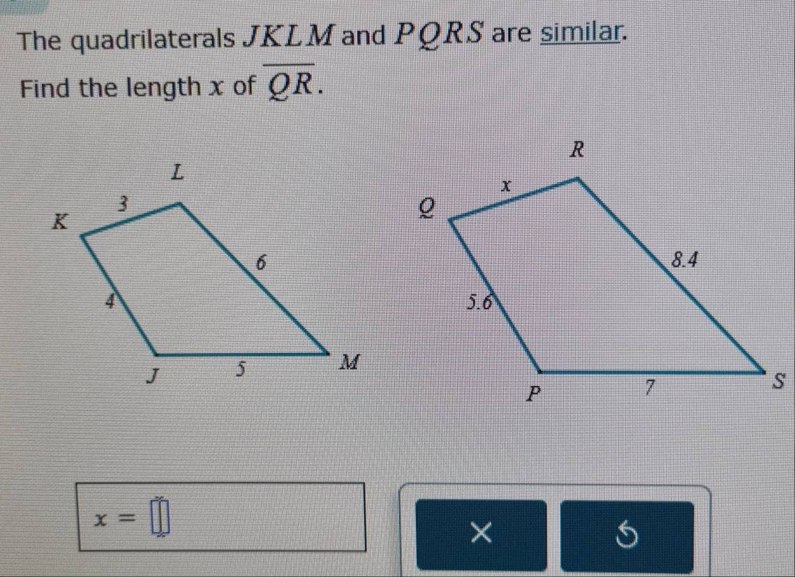 The quadrilaterals JKLM and PQRS are similar. 
Find the length x of overline QR.
x=□
×
5