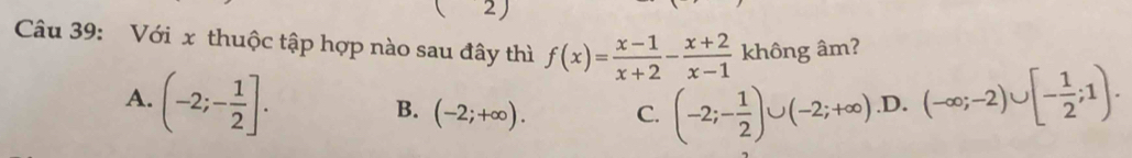 ( 2)
Câu 39: Với x thuộc tập hợp nào sau đây thì f(x)= (x-1)/x+2 - (x+2)/x-1  không âm?
A. (-2;- 1/2 ]..D. (-∈fty ;-2)∪ [- 1/2 ;1).
B. (-2;+∈fty ). C. (-2;- 1/2 )∪ (-2;+∈fty )