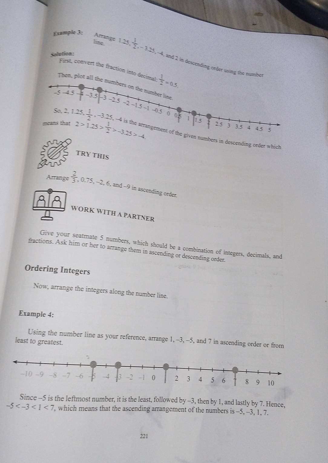 Example 3: 
Sodution: 
Arränge 1.25 line.  1/2 , -3.25, -4 , and 2 in descending order using the number 
First, convert the fraction into decimal  1/2 =0.5. 
Then, plot all the numbers on the number line
-5 -4.5 -3.5 -3 -2.5 -2 ~1.5
~1 ~ 0.5 0 05 1 1.5
So, 2, 1.25,  1/2 . ,-3.25, -4 4.5
2 2.5 3 3.5 4 5
means that 2>1.25> 1/2 >-3.25>-4. e is the arrangement of the given numbers in descending order which 
TRY THIS 
Arrange  2/3  , 0.75, -2, 6, and -9 in ascending order. 
WORK WITH A PARTNER 
Give your seatmate 5 numbers, which should be a combination of integers, decimals, and 
fractions. Ask him or her to arrange them in ascending or descending order. 
Ordering Integers 
Now, arrange the integers along the number line. 
Example 4: 
Using the number line as your reference, arrange 1, -3, -5, and 7 in ascending order or from 
least to greatest. 
Since -5 is the leftmost number, it is the least, followed by -3, then by 1, and lastly by 7. Hence,
-5 <7</tex> , which means that the ascending arrangement of the numbers is -5, -3, 1, 7.
221