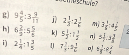 etheschule? 
g) 9 4/5 :3 9/11  j) 2 1/3 :2 1/6  m) 3 1/9 :4 1/5 
h) 6 2/9 :5 5/6  k) 5 1/2 :1 1/2  n) 5 1/7 :3 3/8 
i) 2 1/4 :1 3/5  l) 7 1/3 :9 1/6  o) 6 1/8 :8 3/4 