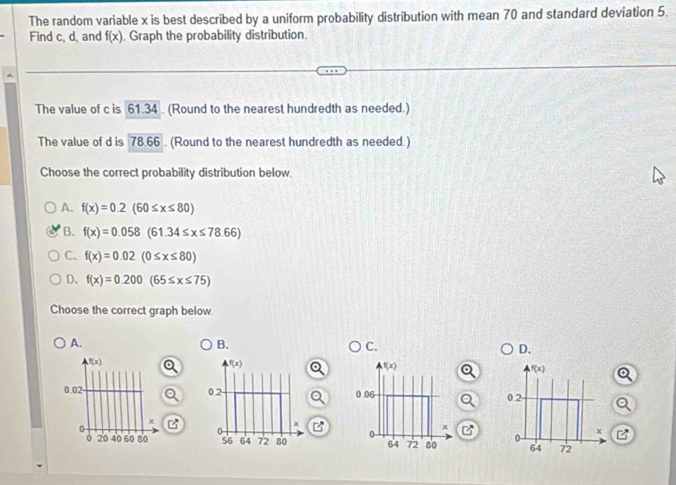 The random variable x is best described by a uniform probability distribution with mean 70 and standard deviation 5.
Find c, d, and f(x) Graph the probability distribution.
The value of c is 61.34 . (Round to the nearest hundredth as needed.)
The value of d is 78.66 . (Round to the nearest hundredth as needed.)
Choose the correct probability distribution below.
A. f(x)=0.2(60≤ x≤ 80)
B. f(x)=0.058(61.34≤ x≤ 78.66)
C. f(x)=0.02(0≤ x≤ 80)
D. f(x)=0.200(65≤ x≤ 75)
Choose the correct graph below.
A.
B.
C.
D.
f(x)
0.02- 
x
0
0 20 40 60 80