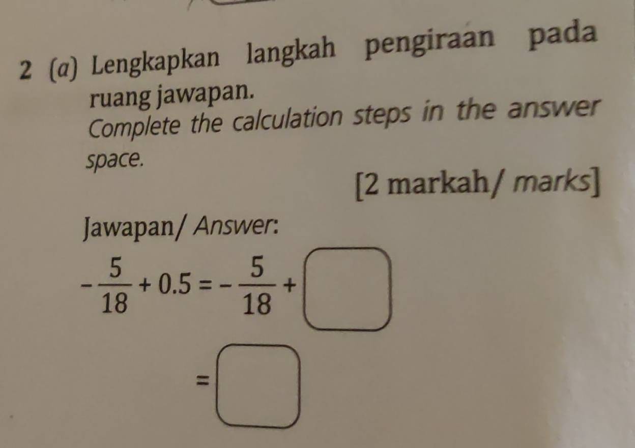 2 (α) Lengkapkan langkah pengiraan pada 
ruang jawapan. 
Complete the calculation steps in the answer 
space. 
[2 markah/ marks] 
Jawapan/ Answer:
- 5/18 +0.5=- 5/18 +□
=□