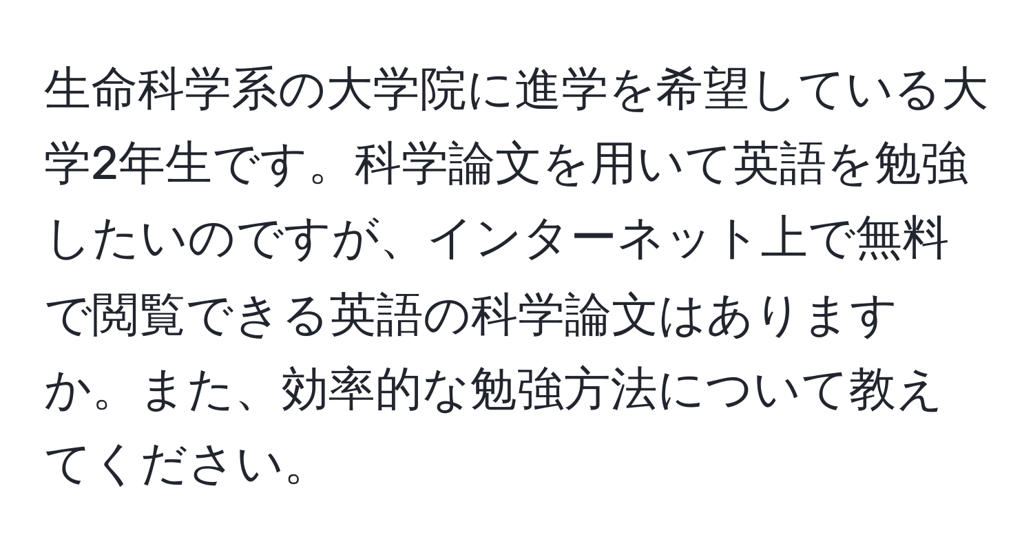 生命科学系の大学院に進学を希望している大学2年生です。科学論文を用いて英語を勉強したいのですが、インターネット上で無料で閲覧できる英語の科学論文はありますか。また、効率的な勉強方法について教えてください。