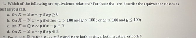 Which of the following are equivalence relations? For those that are, describe the equivalence classes as
best as you can.
a. On X=Zxsim y if xy≥ 0
b. On X=Nxsim y if either (x>100 and y>100) or (x≤ 100 and y≤ 100)
c. On X=Qxsim y if x-y∈ N
d. On X=Zxsim y if xy∈ Z
2 For u∈ R define z o v if π and y are both positive, both negative, or both 0.