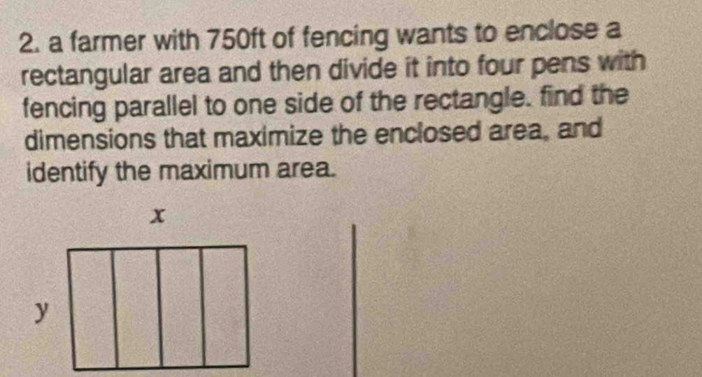 a farmer with 750ft of fencing wants to enclose a 
rectangular area and then divide it into four pens with 
fencing parallel to one side of the rectangle. find the 
dimensions that maximize the enclosed area, and 
identify the maximum area.
x
y