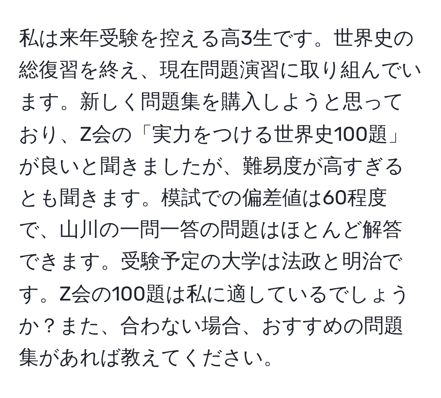 私は来年受験を控える高3生です。世界史の総復習を終え、現在問題演習に取り組んでいます。新しく問題集を購入しようと思っており、Z会の「実力をつける世界史100題」が良いと聞きましたが、難易度が高すぎるとも聞きます。模試での偏差値は60程度で、山川の一問一答の問題はほとんど解答できます。受験予定の大学は法政と明治です。Z会の100題は私に適しているでしょうか？また、合わない場合、おすすめの問題集があれば教えてください。