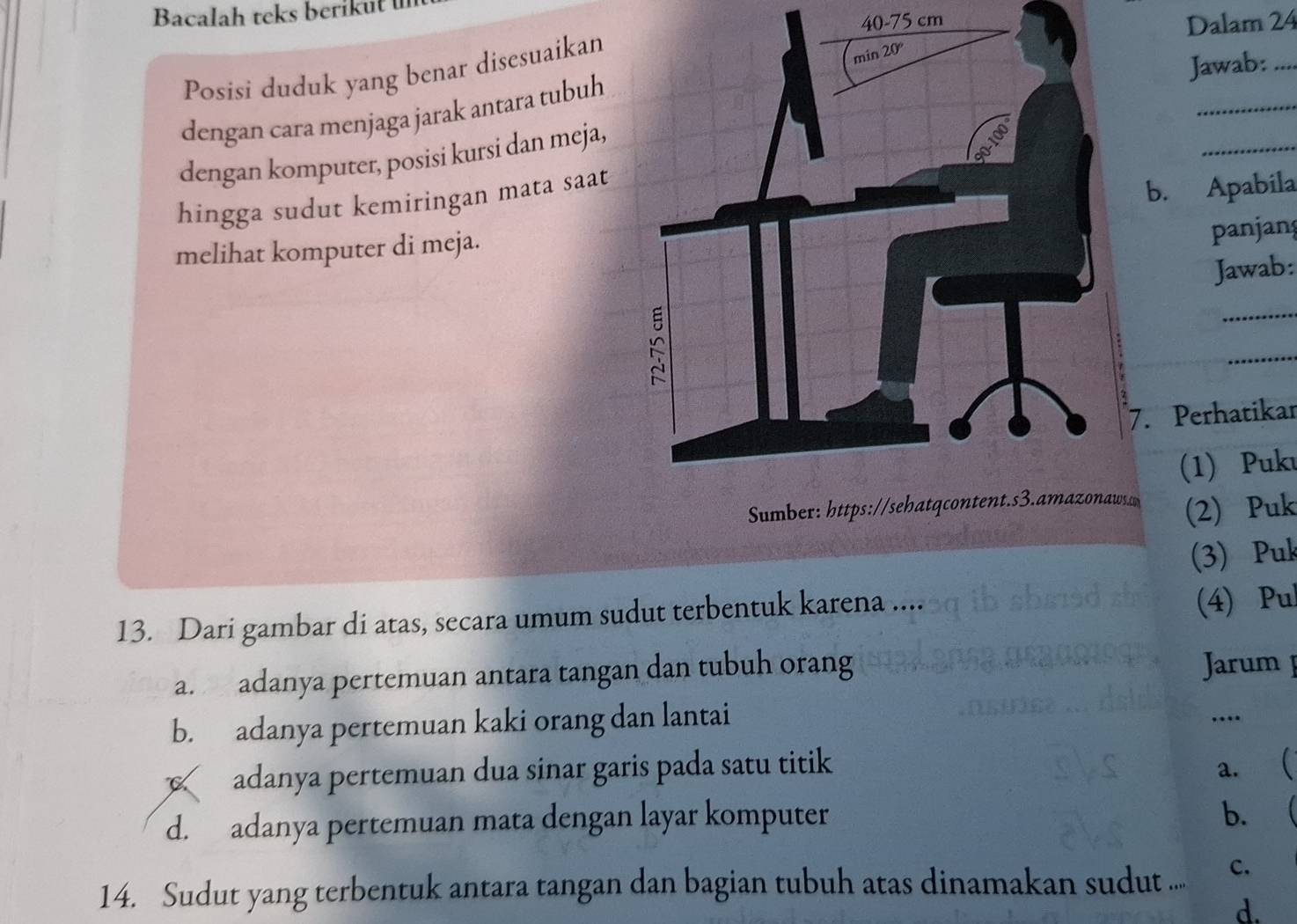 Bacalah teks berikut
40-75 cm
Dalam 24
Posisi duduk yang benar disesuaikan
Jawab:_
_
dengan cara menjaga jarak antara tubuh
dengan komputer, posisi kursi dan meja,
_
hingga sudut kemiringan mata saat
b. Apabila
melihat komputer di meja.
panjang
Jawab:
_
_
7. Perhatikar
(1) Puku
Sumber: https://sehatqcontent.s3.amazonaws (2) Puk
(3) Puk
13. Dari gambar di atas, secara umum sudut terbentuk karena ....
(4) Pul
a. adanya pertemuan antara tangan dan tubuh orang
Jarum
b. adanya pertemuan kaki orang dan lantai
…
adanya pertemuan dua sinar garis pada satu titik a. (
d. adanya pertemuan mata dengan layar komputer
b.
14. Sudut yang terbentuk antara tangan dan bagian tubuh atas dinamakan sudut .... c.
d.