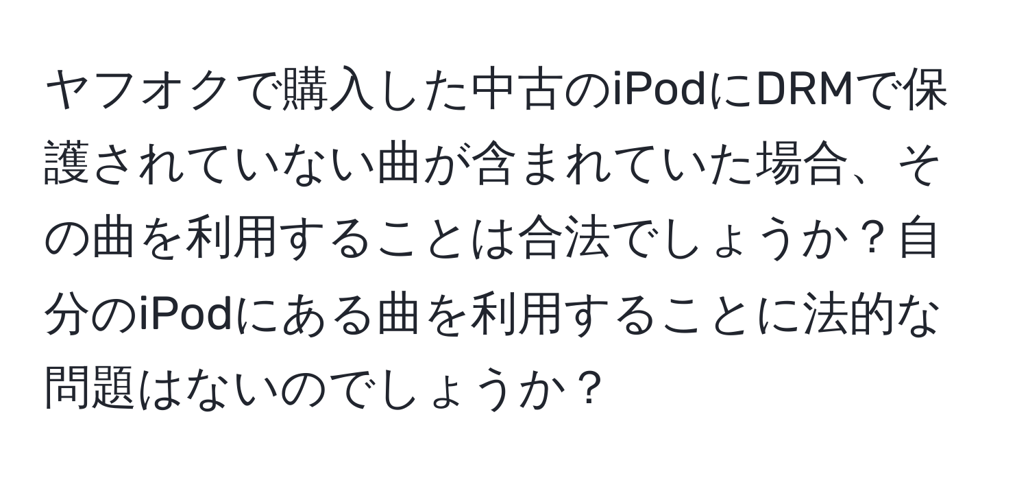 ヤフオクで購入した中古のiPodにDRMで保護されていない曲が含まれていた場合、その曲を利用することは合法でしょうか？自分のiPodにある曲を利用することに法的な問題はないのでしょうか？