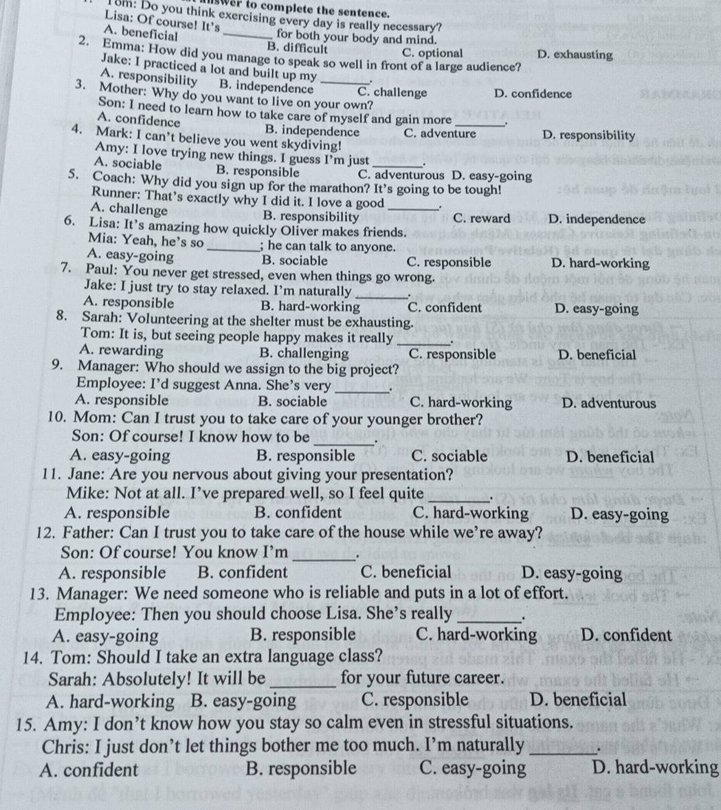 swer to complete the sentence.
Tom: Do you think exercising every day is really necessary?
Lisa: Of course! It's
A. beneficial_
for both your body and mind.
B. difficult C. optional D. exhausting
2. Emma: How did you manage to speak so well in front of a large audience?
Jake: I practiced a lot and built up my .
A. responsibility B. independence _C. challenge D. confidence
3. Mother: Why do you want to live on your own?
Son: I need to learn how to take care of myself and gain more .
A. confidence B. independence C. adventure D. responsibility
4. Mark: I can’t believe you went skydiving!
Amy: I love trying new things. I guess I’m just .
A. sociable B. responsible C. adventurous D. easy-going
5. Coach: Why did you sign up for the marathon? It's going to be tough!
Runner: That’s exactly why I did it. I love a good .
A. challenge B. responsibility _C. reward D. independence
6. Lisa: It’s amazing how quickly Oliver makes friends.
Mia: Yeah, he’s so _; he can talk to anyone.
A. easy-going B. sociable C. responsible D. hard-working
7. Paul: You never get stressed, even when things go wrong.
Jake: I just try to stay relaxed. I’m naturally _.
A. responsible B. hard-working C. confident D. easy-going
8. Sarah: Volunteering at the shelter must be exhausting.
Tom: It is, but seeing people happy makes it really _.
A. rewarding B. challenging C. responsible D. beneficial
9. Manager: Who should we assign to the big project?
Employee: I'd suggest Anna. She's very _.
A. responsible B. sociable C. hard-working D. adventurous
10. Mom: Can I trust you to take care of your younger brother?
Son: Of course! I know how to be _.
A. easy-going B. responsible C. sociable D. beneficial
11. Jane: Are you nervous about giving your presentation?
Mike: Not at all. I’ve prepared well, so I feel quite _.
A. responsible B. confident C. hard-working D. easy-going
12. Father: Can I trust you to take care of the house while we’re away?
_
Son: Of course! You know I’m .
A. responsible B. confident C. beneficial D. easy-going
13. Manager: We need someone who is reliable and puts in a lot of effort.
Employee: Then you should choose Lisa. She's really _.
A. easy-going B. responsible C. hard-working D. confident
14. Tom: Should I take an extra language class?
Sarah: Absolutely! It will be _for your future career.
A. hard-working B. easy-going C. responsible D. beneficial
15. Amy: I don’t know how you stay so calm even in stressful situations.
Chris: I just don’t let things bother me too much. I’m naturally_ .
A. confident B. responsible C. easy-going D. hard-working