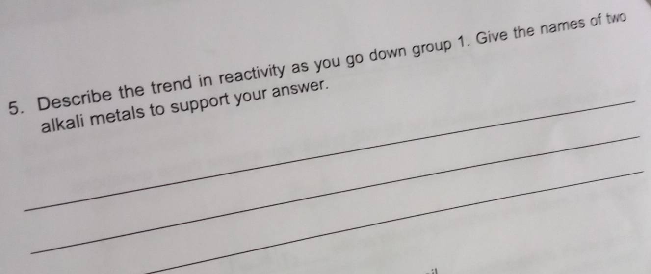 Describe the trend in reactivity as you go down group 1. Give the names of two 
_ 
_alkali metals to support your answer. 
_