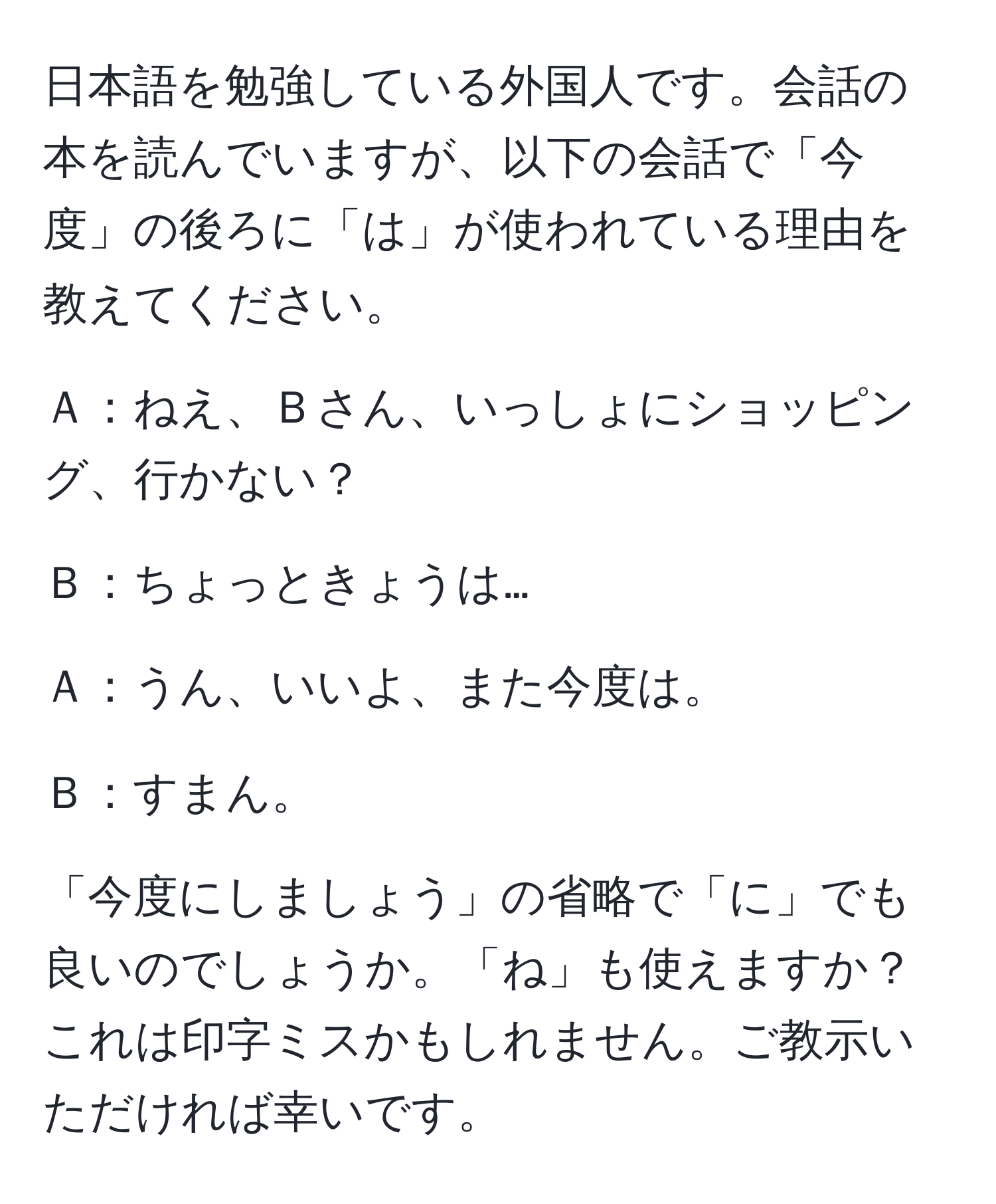 日本語を勉強している外国人です。会話の本を読んでいますが、以下の会話で「今度」の後ろに「は」が使われている理由を教えてください。

Ａ：ねえ、Ｂさん、いっしょにショッピング、行かない？

Ｂ：ちょっときょうは…

Ａ：うん、いいよ、また今度は。

Ｂ：すまん。

「今度にしましょう」の省略で「に」でも良いのでしょうか。「ね」も使えますか？これは印字ミスかもしれません。ご教示いただければ幸いです。