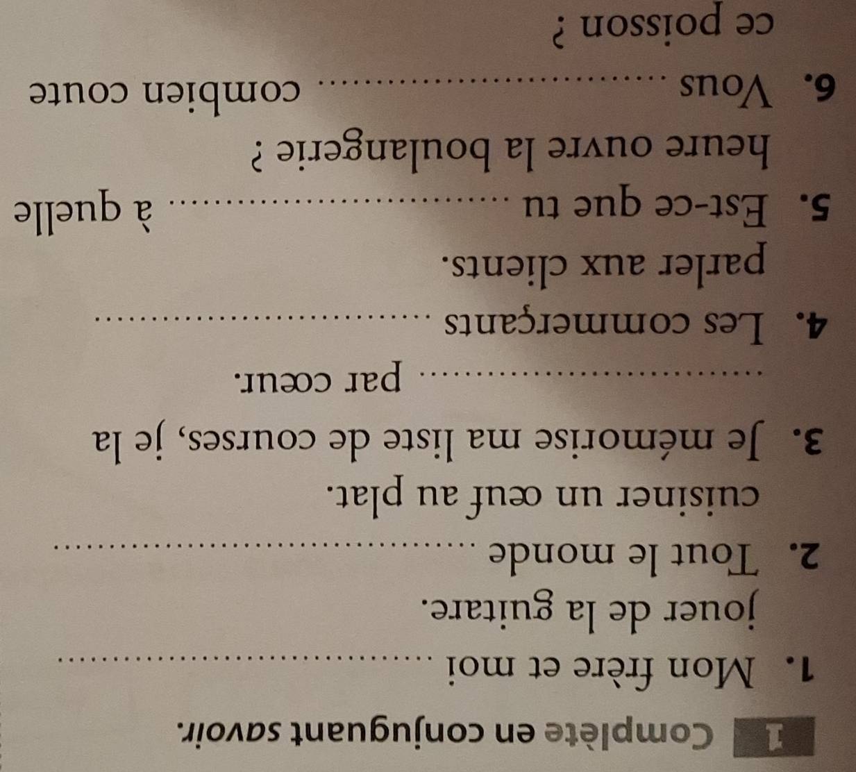 Complète en conjuguant savoir. 
1. Mon frère et moi_ 
jouer de la guitare. 
2. Tout le monde_ 
cuisiner un œuf au plat. 
3. Je mémorise ma liste de courses, je la 
_par cœur. 
4. Les commerçants_ 
parler aux clients. 
5. Est-ce que tu _à quelle 
heure ouvre la boulangerie ? 
6. Vous_ 
combien coute 
ce poisson ?