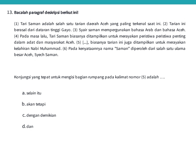 Bacalah paragraf deskripsi berikut ini!
(1) Tari Saman adalah salah satu tarian daerah Aceh yang paling terkenal saat ini. (2) Tarian ini
berasal dari dataran tinggi Gayo. (3) Syair saman mempergunakan bahasa Arab dan bahasa Aceh.
(4) Pada masa lalu, Tari Saman biasanya ditampilkan untuk merayakan peristiwa peristiwa penting
dalam adat dan masyarakat Aceh. (5) [...], biasanya tarian ini juga ditampilkan untuk merayakan
kelahiran Nabi Muhammad. (6) Pada kenyataannya nama "Saman' diperoleh dari salah satu ulama
besar Aceh, Syech Saman.
Konjungsi yang tepat untuk mengisi bagian rumpang pada kalimat nomor (5) adalah ....
a. selain itu
b. akan tetapi
C. dengan demikian
d.dan