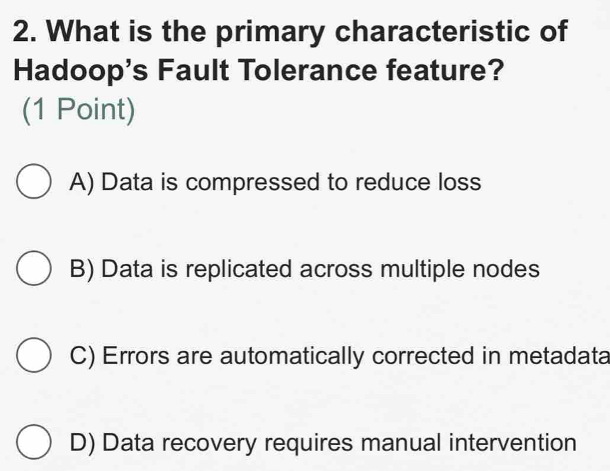 What is the primary characteristic of
Hadoop's Fault Tolerance feature?
(1 Point)
A) Data is compressed to reduce loss
B) Data is replicated across multiple nodes
C) Errors are automatically corrected in metadata
D) Data recovery requires manual intervention