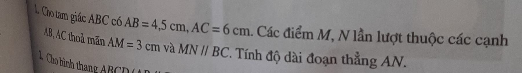 Cho tam giác ABC có AB=4, 5cm, AC=6cm. Các điểm M, N lần lượt thuộc các cạnh
AB, AC thoả mãn AM=3cm và MNparallel BC. Tính độ dài đoạn thẳng AN. 
2 Cho hình thang ABCD