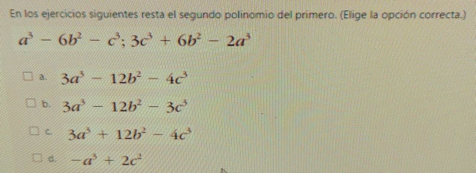 En los ejercicios siguientes resta el segundo polinomio del primero. (Elige la opción correcta.)
a^3-6b^2-c^3;3c^3+6b^2-2a^3
à 3a^3-12b^2-4c^3
b. 3a^3-12b^2-3c^3
C. 3a^3+12b^2-4c^3
-a^3+2c^2