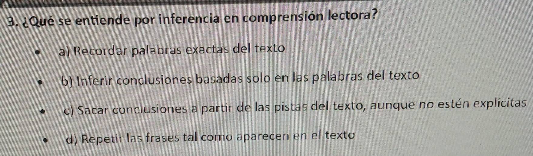 ¿Qué se entiende por inferencia en comprensión lectora?
a) Recordar palabras exactas del texto
b) Inferir conclusiones basadas solo en las palabras del texto
c) Sacar conclusiones a partir de las pistas del texto, aunque no estén explícitas
d) Repetir las frases tal como aparecen en el texto