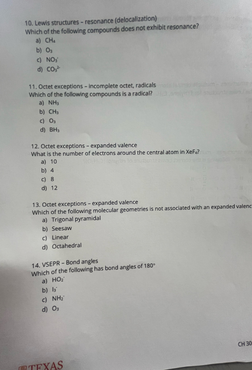 Lewis structures - resonance (delocalization)
Which of the following compounds does not exhibit resonance?
a) CH_4
b) O_3
c) NO_3
d) CO_3^((2-)
11. Octet exceptions - incomplete octet, radicals
Which of the following compounds is a radical?
a) NH_3)
b) CH_3
c) O_3
d) BH_3
12. Octet exceptions - expanded valence
What is the number of electrons around the central atom in XeF₄?
a) 10
b 4
c) 8
d) 12
13. Octet exceptions - expanded valence
Which of the following molecular geometries is not associated with an expanded valenc
a) Trigonal pyramidal
b) Seesaw
c Linear
d) Octahedral
14. VSEPR - Bond angles
Which of the following has bond angles of 180°
a) HO_2^(-
b) l3^(·)
c) NH_2^-
d) O_3)
CH 30
Ctexas