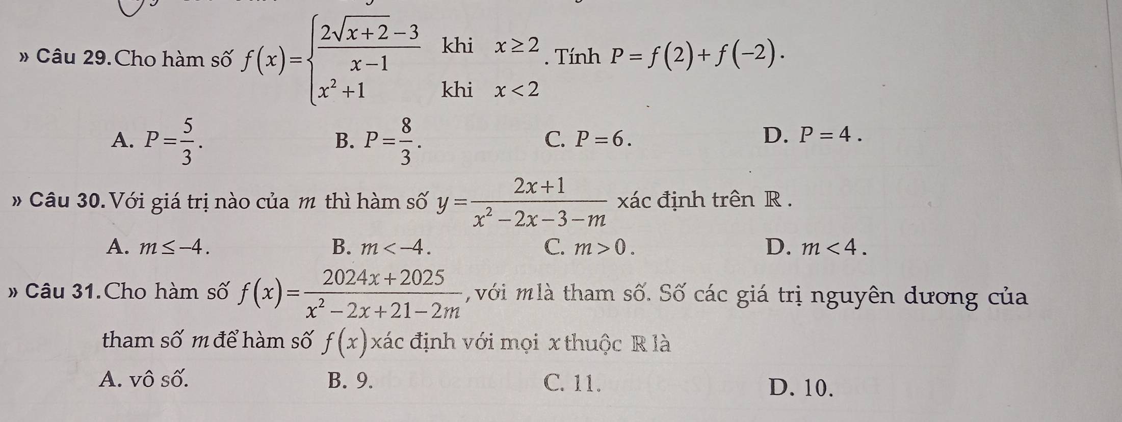 # Câu 29.Cho hàm số f(x)=beginarrayl  (2sqrt(x+2)-3)/x-1  x^2+1endarray. khi x≥ 2. Tính P=f(2)+f(-2). 
khi x<2</tex>
A. P= 5/3 . P= 8/3 . 
B.
C. P=6. D. P=4. 
# Câu 30.Với giá trị nào của m thì hàm số y= (2x+1)/x^2-2x-3-m  xác định trên R.
A. m≤ -4. B. m . C. m>0. D. m<4</tex>. 
# Câu 31.Cho hàm số f(x)= (2024x+2025)/x^2-2x+21-2m  với mlà tham số. Số các giá trị nguyên dương của
tham số m để hàm số f(x) xác định với mọi x thuộc R là
A. Vwidehat O số. B. 9. C. 11.
D. 10.