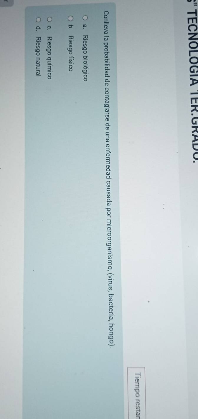 S' TECNOLOGÍA TER:GRADO.
Tiempo restar
Conlleva la probabilidad de contagiarse de una enfermedad causada por microorganismo, (virus, bacteria, hongo).
a. Riesgo biológico
b. Riesgo físico
c. Riesgo químico
d. Riesgo natural