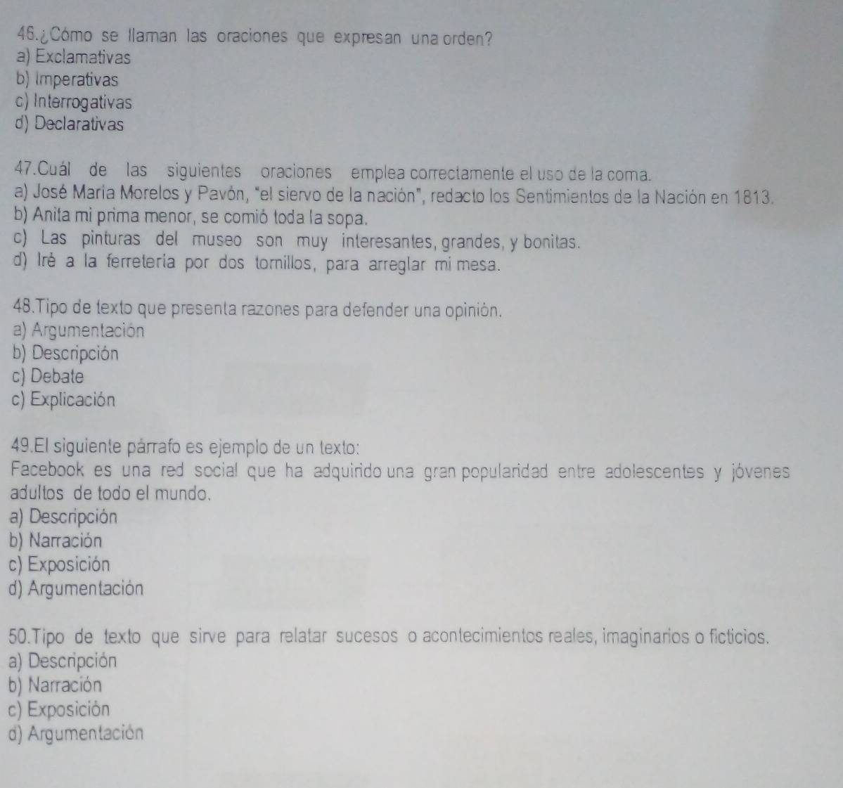 ¿Cómo se llaman las oraciones que expresan una orden?
a) Exclamativas
b) Imperativas
c) Interrogativas
d) Declarativas
47.Cuál de las siguientes oraciones emplea correctamente el uso de la coma.
a) José María Morelos y Pavón, "el siervo de la nación", redacto los Sentimientos de la Nación en 1813.
b) Anita mi prima menor, se comió toda la sopa.
c) Las pinturas del museo son muy interesantes, grandes, y bonitas.
d) Iré a la ferreteria por dos tomillos, para arreglar mimesa.
48.Tipo de lexto que presenta razones para defender una opinión.
a) Argumentación
b) Descripción
c) Debate
c) Explicación
49.El siguiente párrafo es ejemplo de un texto:
Facebookes una red social que ha adquirido una gran popularidad entre adolescentes y jóvenes
adultos de todo el mundo.
a) Descripción
b) Narración
c) Exposición
d) Argumentación
50.Tipo de texto que sirve para relatar sucesos o acontecimientos reales, imaginarios o ficticios.
a) Descripción
b) Narración
c) Exposición
d) Argumentación