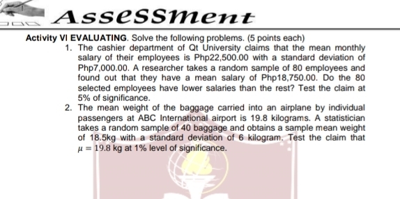 Assessment 
Activity VI EVALUATING. Solve the following problems. (5 points each) 
1. The cashier department of Qt University claims that the mean monthly 
salary of their employees is Php22,500.00 with a standard deviation of
Php7,000.00. A researcher takes a random sample of 80 employees and 
found out that they have a mean salary of Php18,750.00. Do the 80
selected employees have lower salaries than the rest? Test the claim at
5% of significance. 
2. The mean weight of the baggage carried into an airplane by individual 
passengers at ABC International airport is 19.8 kilograms. A statistician 
takes a random sample of 40 baggage and obtains a sample mean weight 
of 18.5kg with a standard deviation of 6 kilogram. Test the claim that
mu =19.8kg at 1% level of significance.