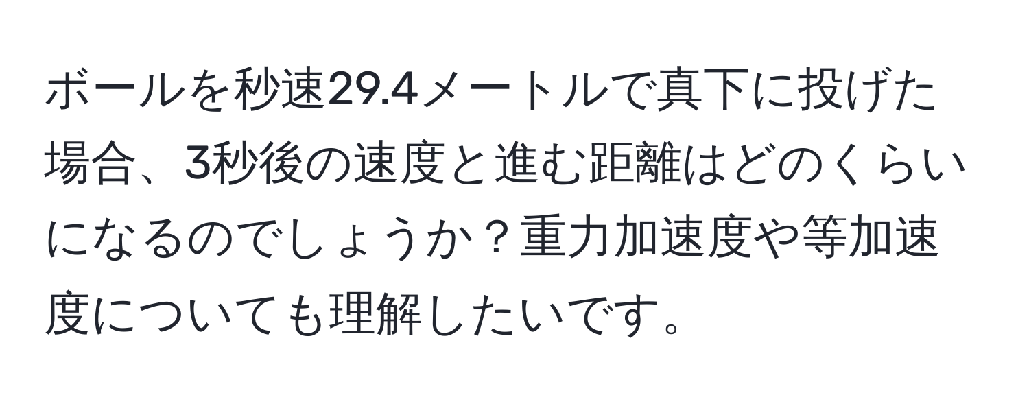 ボールを秒速29.4メートルで真下に投げた場合、3秒後の速度と進む距離はどのくらいになるのでしょうか？重力加速度や等加速度についても理解したいです。