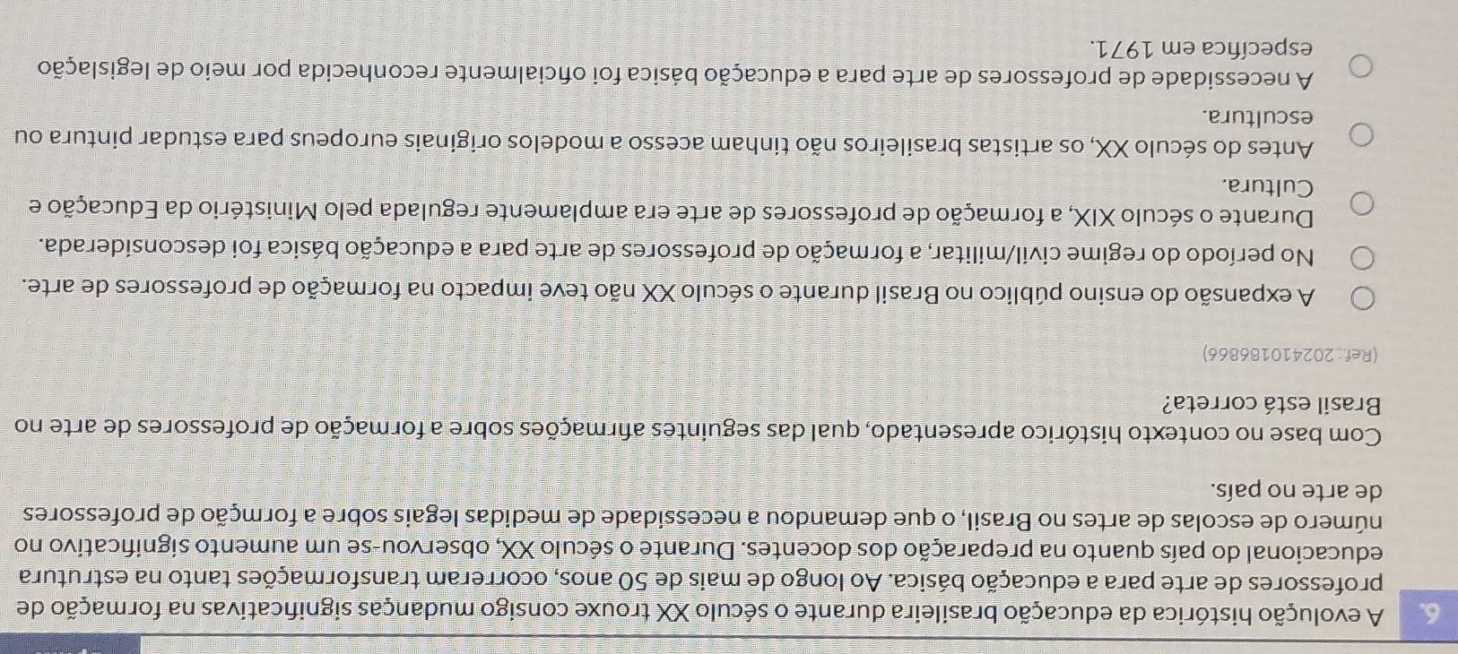 A evolução histórica da educação brasileira durante o século XX trouxe consigo mudanças significativas na formação de
professores de arte para a educação básica. Ao longo de mais de 50 anos, ocorreram transformações tanto na estrutura
educacional do país quanto na preparação dos docentes. Durante o século XX, observou-se um aumento significativo no
número de escolas de artes no Brasil, o que demandou a necessidade de medidas legais sobre a formção de professores
de arte no país.
Com base no contexto histórico apresentado, qual das seguintes afrmações sobre a formação de professores de arte no
Brasil está correta?
(Ref: 202410186866)
A expansão do ensino público no Brasil durante o século XX não teve impacto na formação de professores de arte.
No período do regime civil/militar, a formação de professores de arte para a educação básica foi desconsiderada.
Durante o século XIX, a formação de professores de arte era amplamente regulada pelo Ministério da Educação e
Cultura.
Antes do século XX, os artistas brasileiros não tinham acesso a modelos originais europeus para estudar pintura ou
escultura.
A necessidade de professores de arte para a educação básica foi oficialmente reconhecida por meio de legislação
específica em 1971.