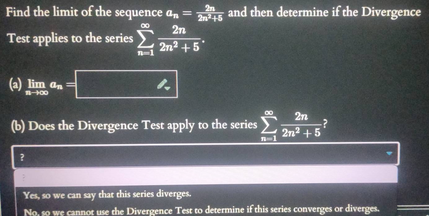 Find the limit of the sequence a_n= 2n/2n^2+5  and then determine if the Divergence
Test applies to the series sumlimits _(n=1)^(∈fty) 2n/2n^2+5 . 
(a) limlimits _nto ∈fty a_n=□
(b) Does the Divergence Test apply to the series sumlimits _(n=1)^(∈fty) 2n/2n^2+5  2
?
?
Yes, so we can say that this series diverges.
No, so we cannot use the Divergence Test to determine if this series converges or diverges.