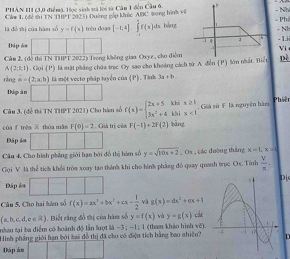 PHÀN III (3,0 điểm). Học sinh trả lời từ Câu 1 đến Câu 6.
Câu 1. (đề thi TN THPT 2023) Đường gấp khúc ABC trong hình vẽ- Nh
- Phá
là đồ thị của hàm số y=f(x) trên đoạn [-1;4].∈tlimits _(-1)^4f(x)dx bằng
- Nh
Đáp án x^((□)°)  □ /□   -  Li
Ví 
Câu 2. (đề thi TN THPT 2022) Trong không gian Oxyz, cho điểm
A(2;1;1). Gọi (P) là mặt phẳng chứa trục Oy sao cho khoảng cách từ A đến (P) lớn nhất. BiếtĐề
rằng vector n=(2;a;b) là một vectơ pháp tuyến của (P) . Tính 3a+b.
Đáp án □ □ □
Câu 3. (đề thi TN THPT 2021) Cho hàm số f(x)=beginarrayl 2x+5khix≥ 1 3x^2+4khix<1endarray..  Giả sử F là nguyên hàm Phiên
của f trên R thỏa mãn F(0)=2 Giá trị của F(-1)+2F(2) bằng
Đáp án □ □ □
Câu 4. Cho hình phẳng giới hạn bởi đồ thị hàm số y=sqrt(10x+2) , Ox , các đường thắng x=1,x=4
Gọi V là thể tích khối tròn xoay tạo thành khi cho hình phẳng đó quay quanh trục Ox. Tính  V/π  .
ị
Đáp án |
Câu 5. Cho hai hàm số f(x)=ax^3+bx^2+cx- 1/2  và g(x)=dx^2+ex+1
(a,b,c,d,e∈ R). Biết rằng đồ thị của hàm số y=f(x) và y=g(x) cắt
nhau tại ba điểm có hoành độ lần lượt là −3; -1; 1 (tham khảo hình . vhat e
Hình phẳng giới hạn bởi hai đồ thị đã cho có diện tích bằng bao nhiêu? 
D
Đáp án