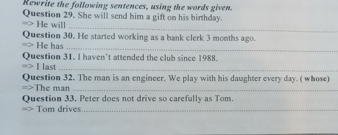 Rewrite the following sentences, using the words given. 
Question 29. She will send him a gift on his birthday. 
=> He will_ 
Question 30. He started working as a bank clerk 3 months ago. 
=> He has_ 
Question 31. I haven’t attended the club since 1988. 
=> I last_ 
Question 32. The man is an engineer. We play with his daughter every day. ( whose) 
=>The man_ 
Question 33. Peter does not drive so carefully as Tom. 
=> Tom drives_