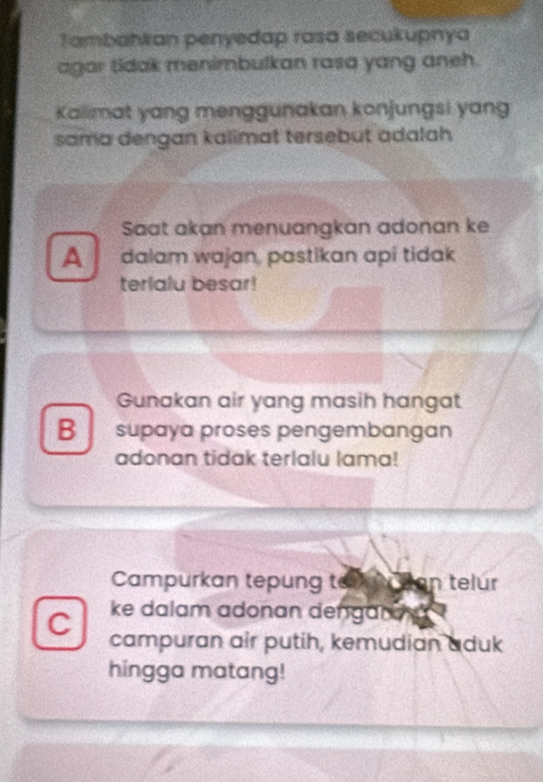 Tambahkan penyedap rasa secukupnya
agar tidak menimbulkan rasa yang aneh.
Kallimat yang menggunakan konjungsi yang
sama dengan kalimat tersebut adalah 
Saat akan menuangkan adonan ke
A dalam wajan, pastikan apí tidak
terlalu besar!
Gunakan air yang masih hangat
B supaya proses pengembangan
adonan tidak terlalu lama!
Campurkan tepung t Chan telúr
C ke dalam adonan dengar 
campuran air putih, kemudian aduk
hingga matang!